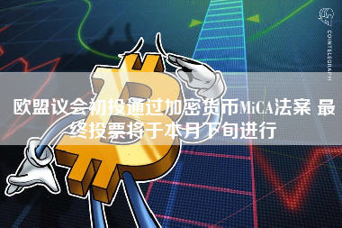 欧盟议会初投通过加密货币MiCA法案 最终投票将于本月下旬进行