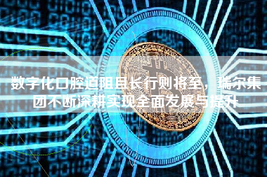 数字化口腔道阻且长行则将至，瑞尔集团不断深耕实现全面发展与提升
