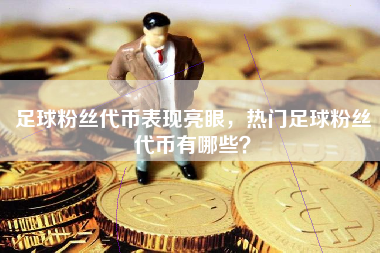 足球粉丝代币表现亮眼，热门足球粉丝代币有哪些？
