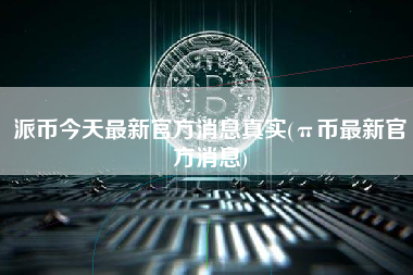 派币今天最新官方消息真实(π币最新官方消息)