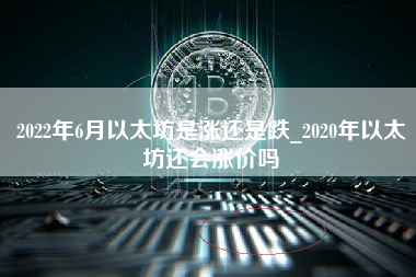 2022年6月以太坊是涨还是跌_2020年以太坊还会涨价吗