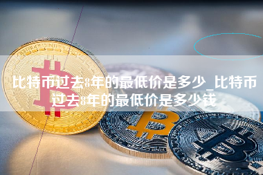 比特币过去8年的最低价是多少_比特币过去8年的最低价是多少钱