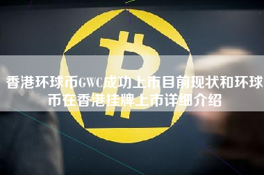 香港环球币GWC成功上市目前现状和环球币在香港挂牌上市详细介绍