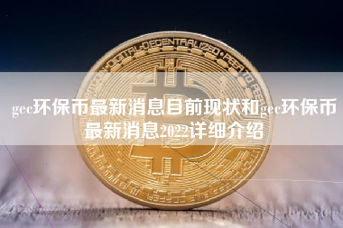 gec环保币最新消息目前现状和gec环保币最新消息2022详细介绍