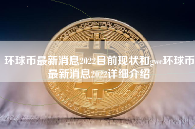 环球币最新消息2022目前现状和gwc环球币最新消息2022详细介绍