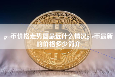 gec币价格走势图最近什么情况gec币最新的价格多少简介