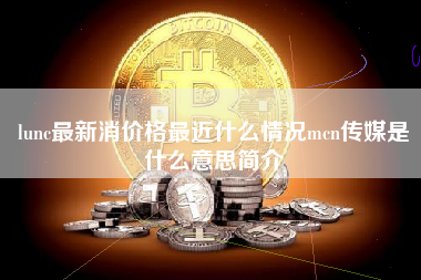 lunc最新消价格最近什么情况mcn传媒是什么意思简介