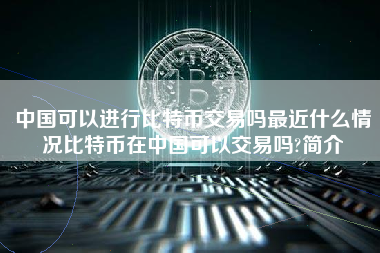 中国可以进行比特币交易吗最近什么情况比特币在中国可以交易吗?简介