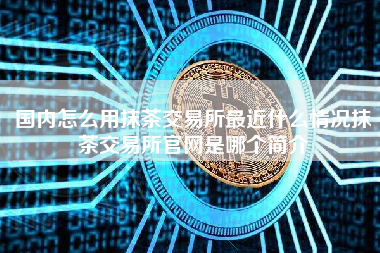 国内怎么用抹茶交易所最近什么情况抹茶交易所官网是哪个简介