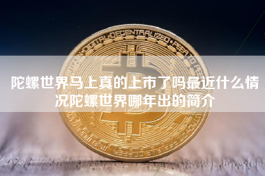 陀螺世界马上真的上市了吗最近什么情况陀螺世界哪年出的简介