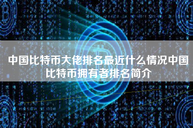 中国比特币大佬排名最近什么情况中国比特币拥有者排名简介