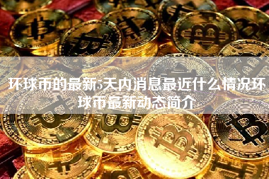 环球币的最新5天内消息最近什么情况环球币最新动态简介