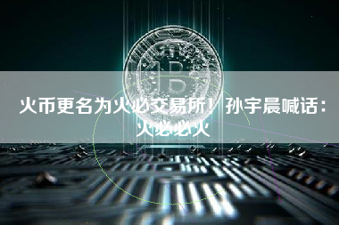 火币更名为火必交易所！孙宇晨喊话：火必必火