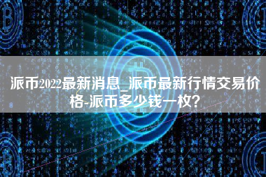 派币2022最新消息_派币最新行情交易价格-派币多少钱一枚？