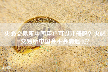 火必交易所中国用户可以注册吗？火必交易所中国会不会清退呢？