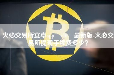 火必交易所安卓app v10 最新版-火必交易所提现手续费多少？