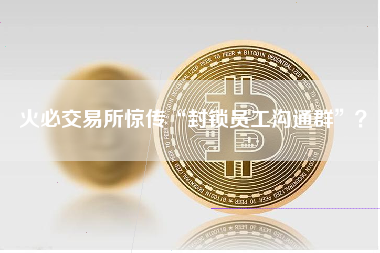 火必交易所惊传“封锁员工沟通群”？