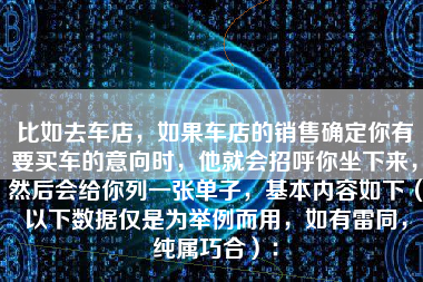 比如去车店，如果车店的销售确定你有要买车的意向时，他就会招呼你坐下来，然后会给你列一张单子，基本内容如下（以下数据仅是为举例而用，如有雷同，纯属巧合）：