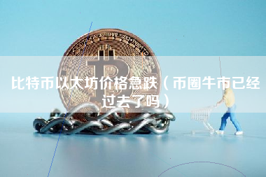 比特币以太坊价格急跌（币圈牛市已经过去了吗）