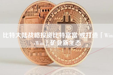 比特大陆战略投资比特富富 或打造「Win-Win」矿业新生态