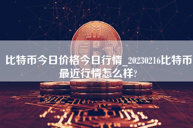 比特币今日价格今日行情_20230216比特币最近行情怎么样?