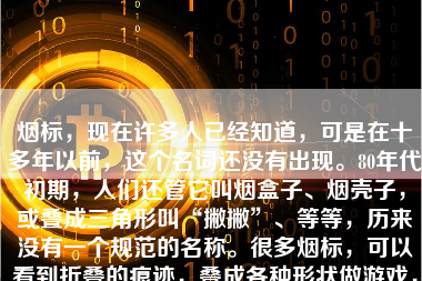 烟标，现在许多人已经知道，可是在十多年以前，这个名词还没有出现。80年代初期，人们还管它叫烟盒子、烟壳子，或叠成三角形叫“撇撇”、等等，历来没有一个规范的名称。很多烟标，可以看到折叠的痕迹，叠成各种形状做游戏，打四角。那年月，经常在烟标背面，写个借据什么的，在烟壳背面打收条借据，也是那时候的特点，随手可拿的纸张，而且厚实，打了收条保存能久一点。以前的纸张或者书籍或者本子都很薄，并且空白的纸那会也少，只有公家单位才有表格纸。