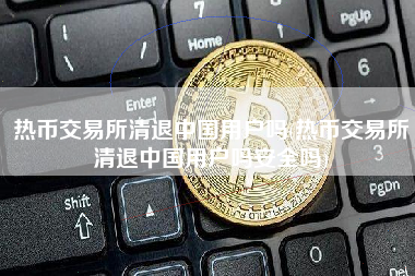 热币交易所清退中国用户吗(热币交易所清退中国用户吗安全吗)