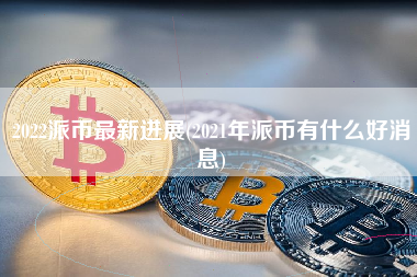 2022派币最新进展(2021年派币有什么好消息)