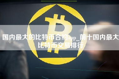 国内最大的比特币合约app_前十国内最大比特币交易排行