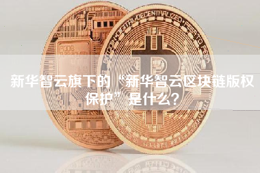 新华智云旗下的“新华智云区块链版权保护”是什么？