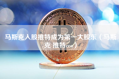 马斯克入股推特成为第一大股东（马斯克 推特ceo）