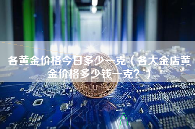 各黄金价格今日多少一克（各大金店黄金价格多少钱一克？）